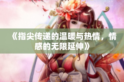 《指尖传递的温暖与热情，情感的无限延伸》