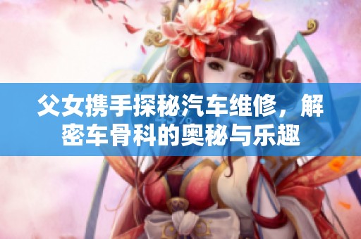 父女携手探秘汽车维修，解密车骨科的奥秘与乐趣