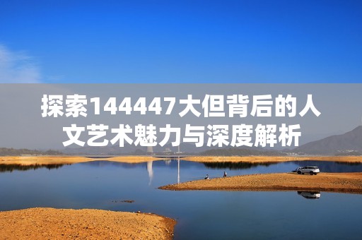 探索144447大但背后的人文艺术魅力与深度解析