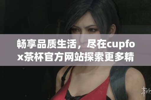 畅享品质生活，尽在cupfox茶杯官方网站探索更多精彩产品