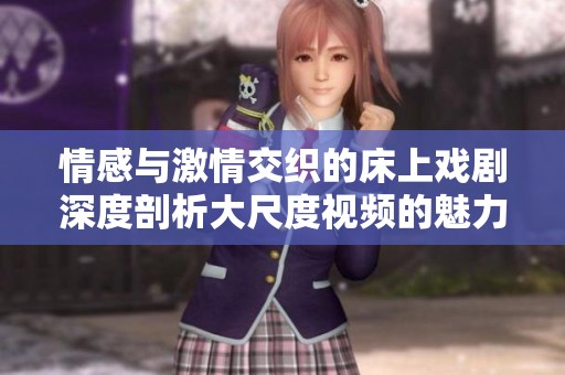 情感与激情交织的床上戏剧深度剖析大尺度视频的魅力