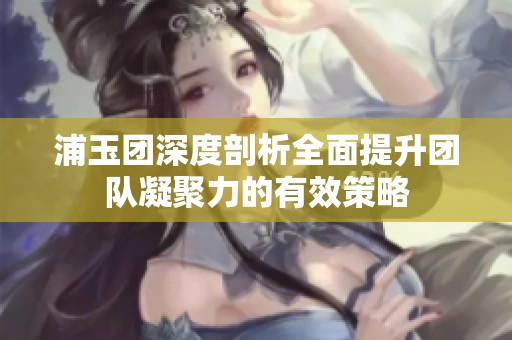 浦玉团深度剖析全面提升团队凝聚力的有效策略