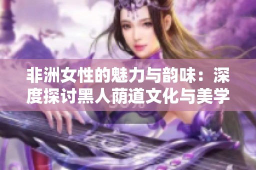 非洲女性的魅力与韵味：深度探讨黑人荫道文化与美学