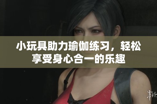 小玩具助力瑜伽练习，轻松享受身心合一的乐趣