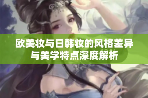 欧美妆与日韩妆的风格差异与美学特点深度解析