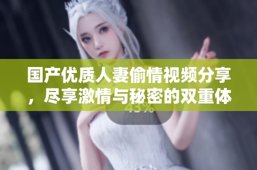 国产优质人妻偷情视频分享，尽享激情与秘密的双重体验