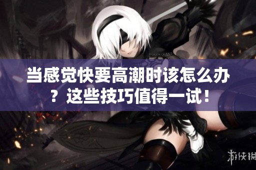 当感觉快要高潮时该怎么办？这些技巧值得一试！