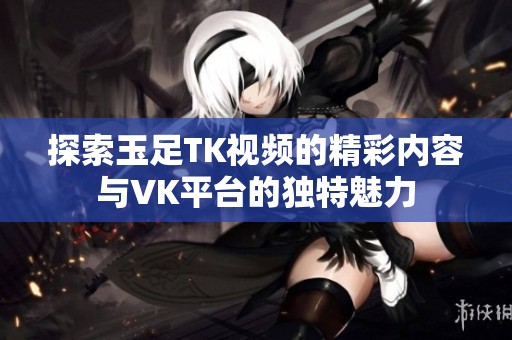 探索玉足TK视频的精彩内容与VK平台的独特魅力