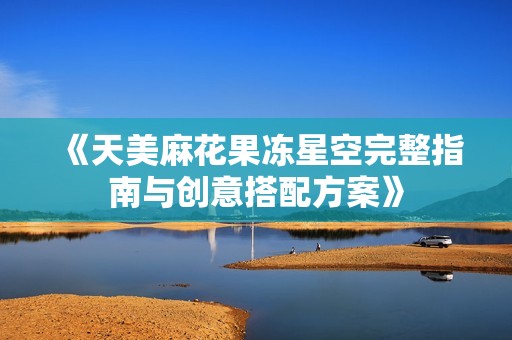 《天美麻花果冻星空完整指南与创意搭配方案》