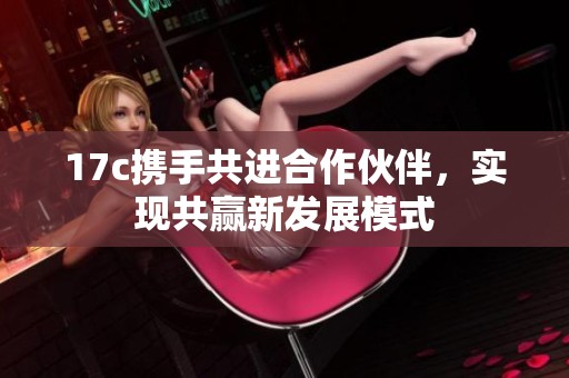 17c携手共进合作伙伴，实现共赢新发展模式