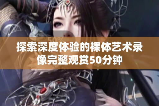 探索深度体验的裸体艺术录像完整观赏50分钟