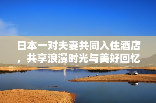 日本一对夫妻共同入住酒店，共享浪漫时光与美好回忆