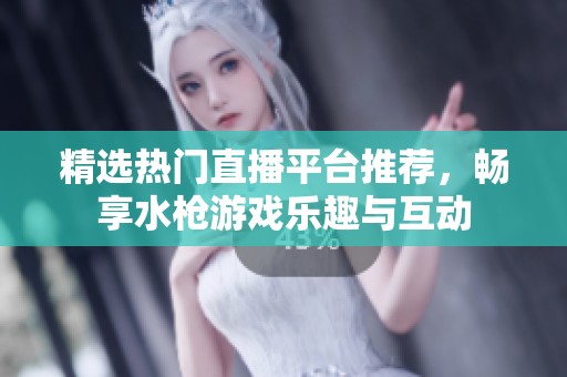 精选热门直播平台推荐，畅享水枪游戏乐趣与互动