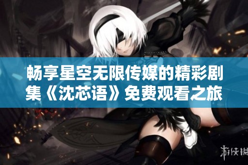畅享星空无限传媒的精彩剧集《沈芯语》免费观看之旅