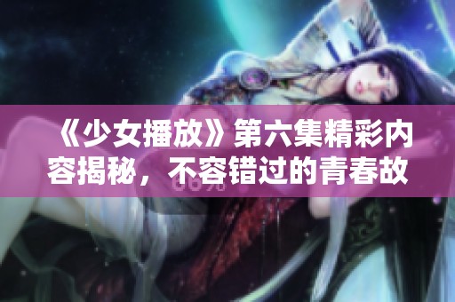 《少女播放》第六集精彩内容揭秘，不容错过的青春故事！