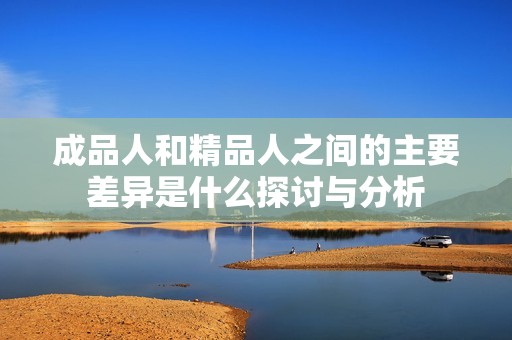 成品人和精品人之间的主要差异是什么探讨与分析