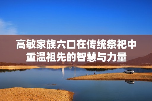 高敏家族六口在传统祭祀中重温祖先的智慧与力量