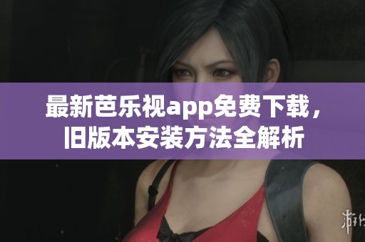 最新芭乐视app免费下载，旧版本安装方法全解析