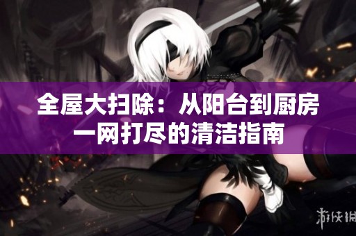 全屋大扫除：从阳台到厨房一网打尽的清洁指南