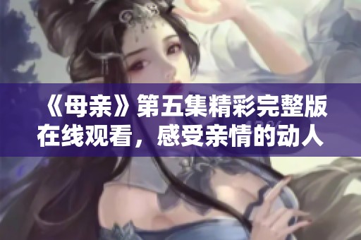 《母亲》第五集精彩完整版在线观看，感受亲情的动人瞬间