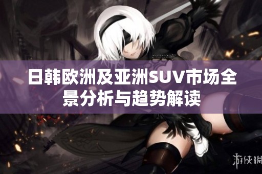 日韩欧洲及亚洲SUV市场全景分析与趋势解读