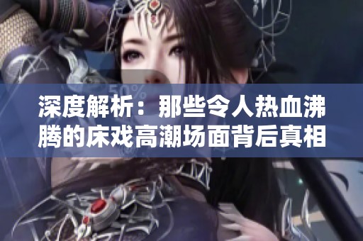 深度解析：那些令人热血沸腾的床戏高潮场面背后真相
