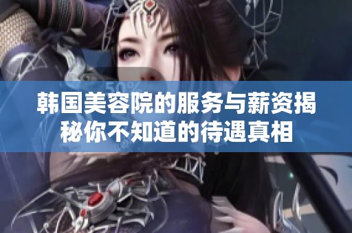 韩国美容院的服务与薪资揭秘你不知道的待遇真相