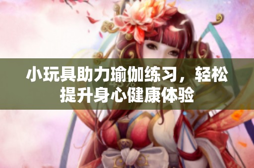 小玩具助力瑜伽练习，轻松提升身心健康体验