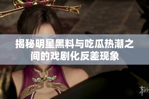 揭秘明星黑料与吃瓜热潮之间的戏剧化反差现象