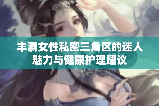 丰满女性私密三角区的迷人魅力与健康护理建议