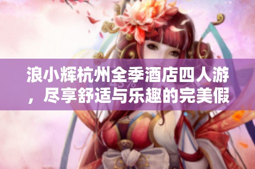 浪小辉杭州全季酒店四人游，尽享舒适与乐趣的完美假期