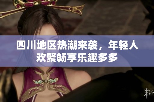 四川地区热潮来袭，年轻人欢聚畅享乐趣多多