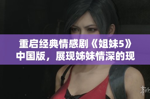 重启经典情感剧《姐妹5》中国版，展现姊妹情深的现代故事