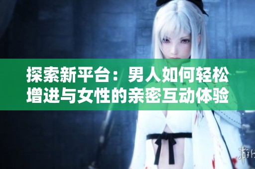探索新平台：男人如何轻松增进与女性的亲密互动体验