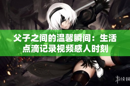 父子之间的温馨瞬间：生活点滴记录视频感人时刻