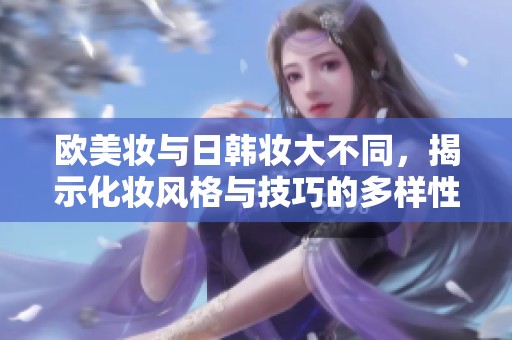 欧美妆与日韩妆大不同，揭示化妆风格与技巧的多样性