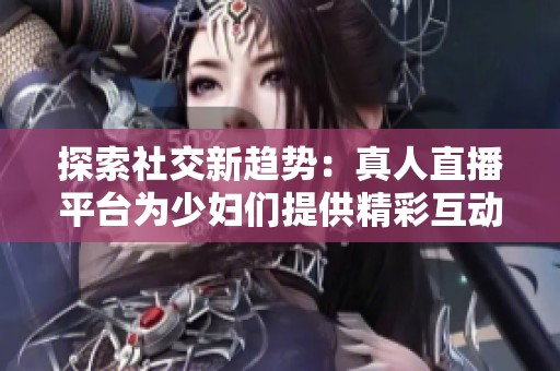 探索社交新趋势：真人直播平台为少妇们提供精彩互动体验