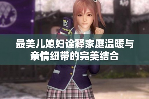 最美儿媳妇诠释家庭温暖与亲情纽带的完美结合