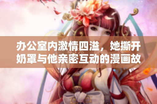 办公室内激情四溢，她撕开奶罩与他亲密互动的漫画故事