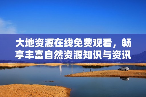 大地资源在线免费观看，畅享丰富自然资源知识与资讯