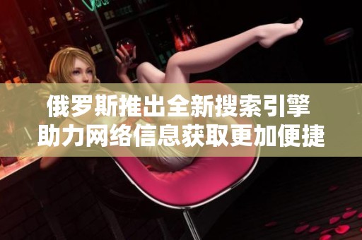 俄罗斯推出全新搜索引擎 助力网络信息获取更加便捷