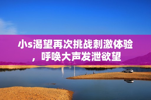 小s渴望再次挑战刺激体验，呼唤大声发泄欲望