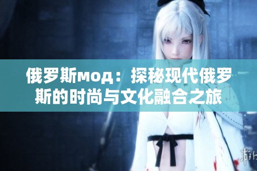 俄罗斯мод：探秘现代俄罗斯的时尚与文化融合之旅