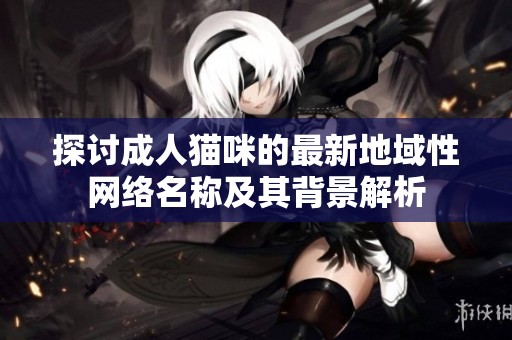 探讨成人猫咪的最新地域性网络名称及其背景解析