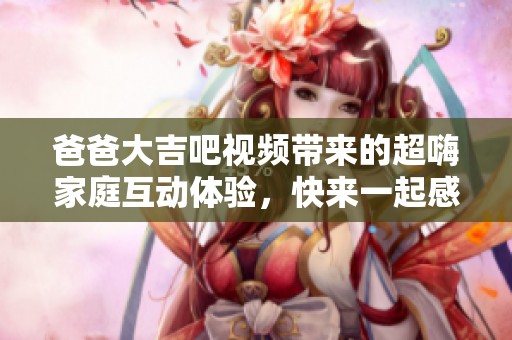 爸爸大吉吧视频带来的超嗨家庭互动体验，快来一起感受乐趣吧！
