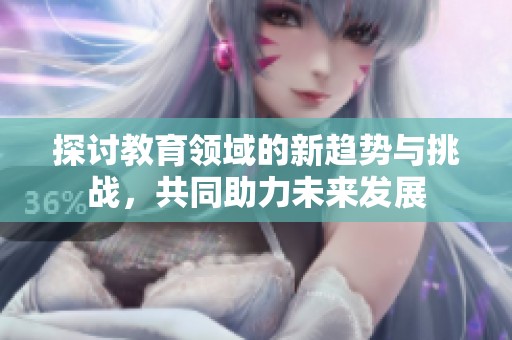 探讨教育领域的新趋势与挑战，共同助力未来发展