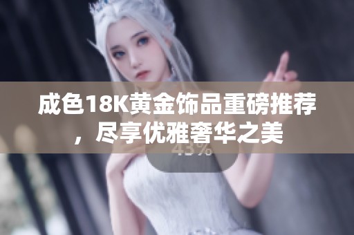 成色18K黄金饰品重磅推荐，尽享优雅奢华之美