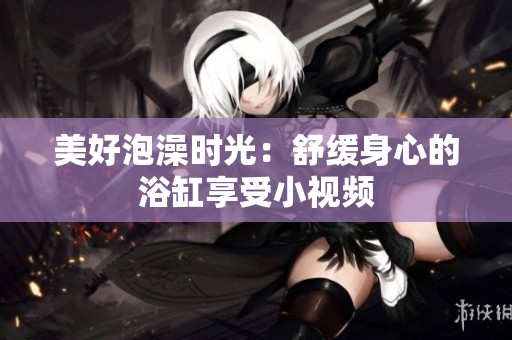 美好泡澡时光：舒缓身心的浴缸享受小视频