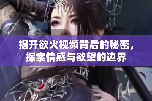 揭开欲火视频背后的秘密，探索情感与欲望的边界