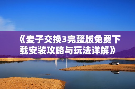 《麦子交换3完整版免费下载安装攻略与玩法详解》